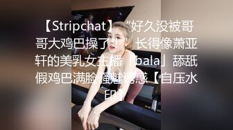 【Stripchat】“好久没被哥哥大鸡巴操了！”长得像萧亚轩的美乳女主播「bala」舔舐假鸡巴满脸骚魅诱惑【自压水印】