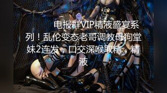 ⚫️⚫️电报群VIP精液盛宴系列！乱伦变态老哥调教母狗堂妹2连发，口交深喉取精，精液