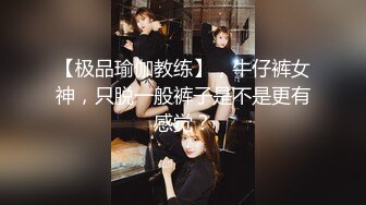 【极品瑜伽教练】，牛仔裤女神，只脱一般裤子是不是更有感觉？