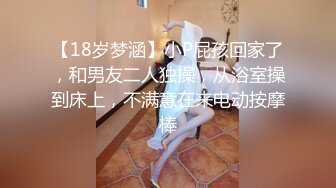 【18岁梦涵】小P屁孩回家了，和男友二人独操，从浴室操到床上，不满意在来电动按摩棒