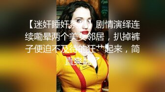 【迷奸睡奸系列】剧情演绎连续嘞晕两个美女邻居，扒掉裤子便迫不及待的狂艹起来，简直爽翻了