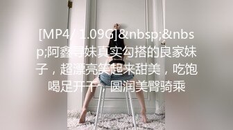 [MP4/ 1.09G]&nbsp;&nbsp;阿鑫寻妹真实勾搭的良家妹子，超漂亮笑起来甜美，吃饱喝足开干，圆润美臀骑乘