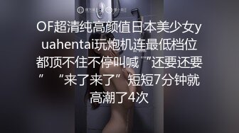 OF超清纯高颜值日本美少女yuahentai玩炮机连最低档位都顶不住不停叫喊“还要还要”“来了来了”短短7分钟就高潮了4次