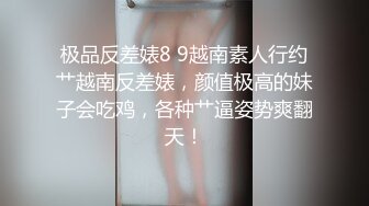 极品反差婊8 9越南素人行约艹越南反差婊，颜值极高的妹子会吃鸡，各种艹逼姿势爽翻天！