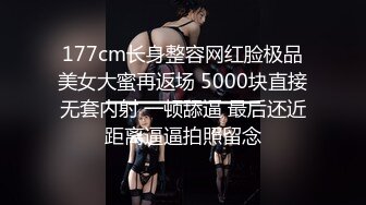 177cm长身整容网红脸极品美女大蜜再返场 5000块直接无套内射 一顿舔逼 最后还近距离逼逼拍照留念