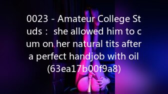 0023 - Amateur College Studs： she allowed him to cum on her natural tits after a perfect handjob with oil (63ea17b00f9a8)