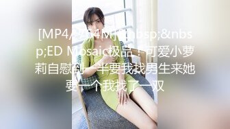 [MP4/ 764M]&nbsp;&nbsp;ED Mosaic极品！可爱小萝莉自慰到一半要我找男生来她要一个我找了一双