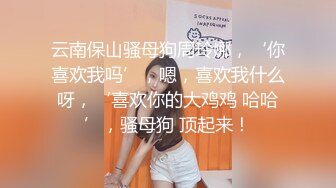 云南保山骚母狗周玲娜，‘你喜欢我吗’，嗯，喜欢我什么呀，‘喜欢你的大鸡鸡 哈哈’，骚母狗 顶起来！