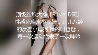 顶级约炮大神『91vcr D哥』性感死库水小淫娃，正儿八经的反差小母狗 操的叫爸爸，每一次运动代表了一次呻吟