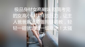 极品身材女高嫩妹 刚高考完的女高小妹妹释放压力，让主人爸爸戴上项圈狗链调教，轻轻一碰就湿的一塌糊涂！太骚了