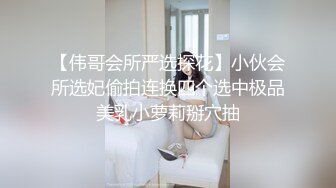 【伟哥会所严选探花】小伙会所选妃偷拍连换四个选中极品美乳小萝莉掰穴抽