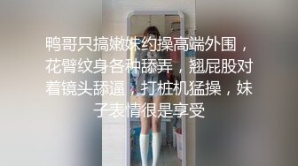 鸭哥只搞嫩妹约操高端外围，花臂纹身各种舔弄，翘屁股对着镜头舔逼，打桩机猛操，妹子表情很是享受