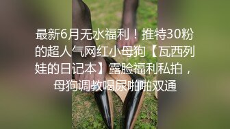 最新6月无水福利！推特30粉的超人气网红小母狗【瓦西列娃的日记本】露脸福利私拍，母狗调教喝尿啪啪双通