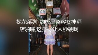 探花系列-约极品整容女神酒店啪啪,这身材让人秒硬啊