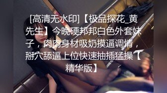 [高清无水印]【极品探花_黄先生】今晚硬邦邦白色外套妹子，肉肉身材吸奶摸逼调情，掰穴舔逼上位快速抽插猛操【精华版】