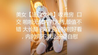 美女【法拉女神】收费房  口交 啪啪无套内射大秀,颜值不错 大长腿 那双玉足特别好看，内射完不满足还要自慰