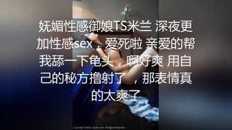 妩媚性感御娘TS米兰 深夜更加性感sex，爱死啦 亲爱的帮我舔一下龟头，啊好爽 用自己的秘方撸射了 ，那表情真的太爽了