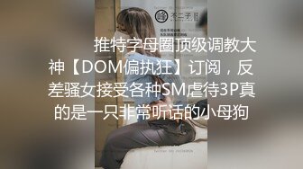 ⚫️⚫️推特字母圈顶级调教大神【DOM偏执狂】订阅，反差骚女接受各种SM虐待3P真的是一只非常听话的小母狗