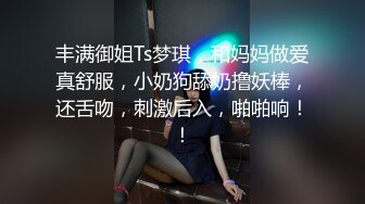 丰满御姐Ts梦琪，和妈妈做爱真舒服，小奶狗舔奶撸妖棒，还舌吻，刺激后入，啪啪响！！