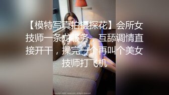 【模特写真拍摄探花】会所女技师一条龙服务，互舔调情直接开干，操完一个再叫个美女技师打飞机