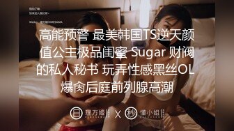 高能预警 最美韩国TS逆天颜值公主极品闺蜜 Sugar 财阀的私人秘书 玩弄性感黑丝OL 爆肏后庭前列腺高潮