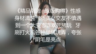 《精品刺激✿原版购得》性感身材清纯气质美女交友不慎遇到一个大变态喜欢死猪玩✿牙刷打火机各种尽情玩弄，夸张阴毛是亮点