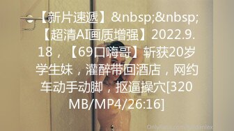 【新片速遞】&nbsp;&nbsp;【超清AI画质增强】2022.9.18，【69口嗨哥】斩获20岁学生妹，灌醉带回酒店，网约车动手动脚，抠逼操穴[320MB/MP4/26:16]