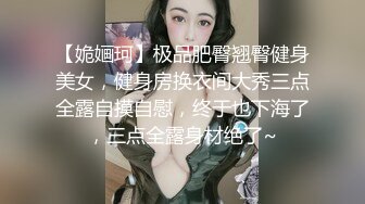 【姽婳珂】极品肥臀翘臀健身美女，健身房换衣间大秀三点全露自摸自慰，终于也下海了，三点全露身材绝了~