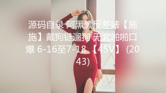 源码自录 阿黑颜反差婊【施施】戴狗链遛狗 无套啪啪口爆 6-16至7-18 【45V】 (2043)