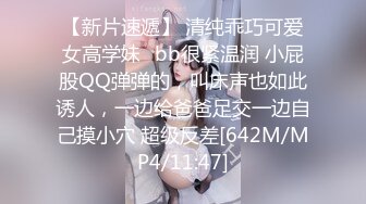 【新片速遞】 清纯乖巧可爱女高学妹✅bb很紧温润 小屁股QQ弹弹的，叫床声也如此诱人，一边给爸爸足交一边自己摸小穴 超级反差[642M/MP4/11:47]