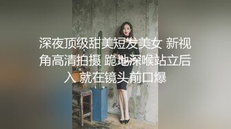 深夜顶级甜美短发美女 新视角高清拍摄 跪地深喉站立后入 就在镜头前口爆