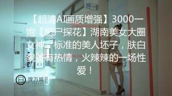 【超清AI画质增强】3000一炮【肥尸探花】湖南美女大圈女神，标准的美人坯子，肤白貌美有热情，火辣辣的一场性爱！