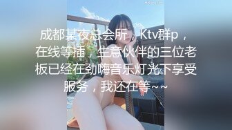 成都某夜总会所，Ktv群p，在线等插，生意伙伴的三位老板已经在劲嗨音乐灯光下享受服务，我还在等~~