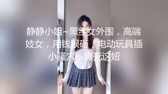 静静小姐~黑丝女外围，高端妓女，用钱狠砸，电动玩具插小骚穴，爽死这妞