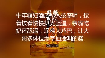 中年骚妇酒店私人按摩师，按着按着慢慢扒光骚逼，亲嘴吃奶还舔逼，深喉大鸡巴，让大哥多体位爆草抽插叫的骚