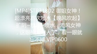 [MP4]STP31802 御姐女神！超漂亮首次喷水【晚风吹起】扩阴~喷尿~喷水，港风女神，这眼神太勾人了，看一眼就忘不掉 VIP0600