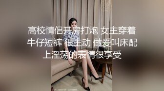 高校情侣开房打炮 女主穿着牛仔短裤 很主动 做爱叫床配上淫荡的表情很享受