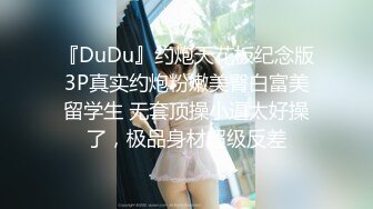 『DuDu』约炮天花板纪念版3P真实约炮粉嫩美臀白富美留学生 无套顶操小逼太好操了，极品身材超级反差