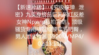 【新速片遞】 《究极核弹✅泄密》九头身极品巨乳网红反差女神Npxvip私拍完结，顶级骚货专用精盆细腰丰乳肥臀，男人泄欲神器[5920M/MP4/02:13:11]