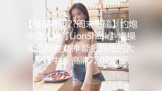 【极品推荐??周末重磅】约炮牛逼大神『LionShiok』爆操极品反差女神 能把操喷的大屌真牛逼 高清720P原版