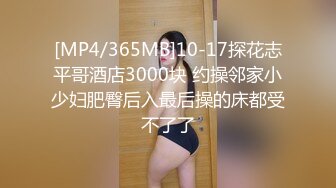 [MP4/365MB]10-17探花志平哥酒店3000块 约操邻家小少妇肥臀后入最后操的床都受不了了