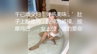 干已婚少妇，骨感美味，’肚子上都是肉，脱掉内裤摸、按摩鸡巴’，女上位，骚的要命！