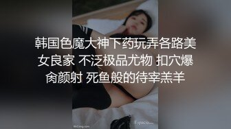 韩国色魔大神下药玩弄各路美女良家 不泛极品尤物 扣穴爆肏颜射 死鱼般的待宰羔羊