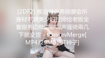 [2DF2] 推油肾保养按摩会所身材丰腴美少妇技师给老板全套服务边做边聊叫声骚骑乘几下就交货 - soav_evMerge[MP4/29MB][BT种子]