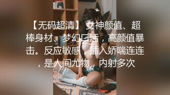 【无码超清】 女神颜值、超棒身材、梦幻口活，高颜值暴击。反应敏感，插入娇喘连连，是人间尤物，内射多次