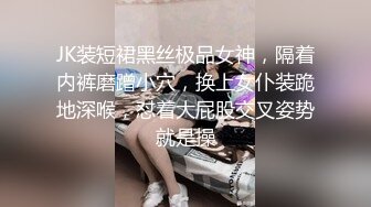 JK装短裙黑丝极品女神，隔着内裤磨蹭小穴，换上女仆装跪地深喉，怼着大屁股交叉姿势就是操