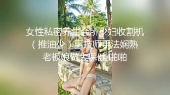 女性私密养生会所少妇收割机（推油少）男技师手法娴熟 老板娘做大保健 啪啪