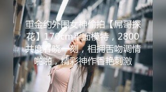 重金约外围女神偷拍【屌哥探花】170cm平面模特，2800共度春晓一刻，相拥舌吻调情啪啪，精彩神作香艳刺激