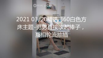 2021 03/20精选 360白色方床主题-男男直接吹起棒子，互相轮流抽插