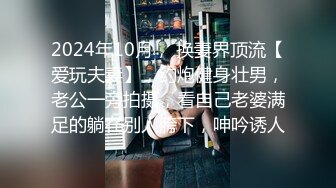 2024年10月， 换妻界顶流【爱玩夫妻】，约炮健身壮男，老公一旁拍摄，看自己老婆满足的躺在别人胯下，呻吟诱人